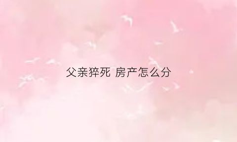 父亲猝死房产怎么分(父亲死亡房产继承顺序)